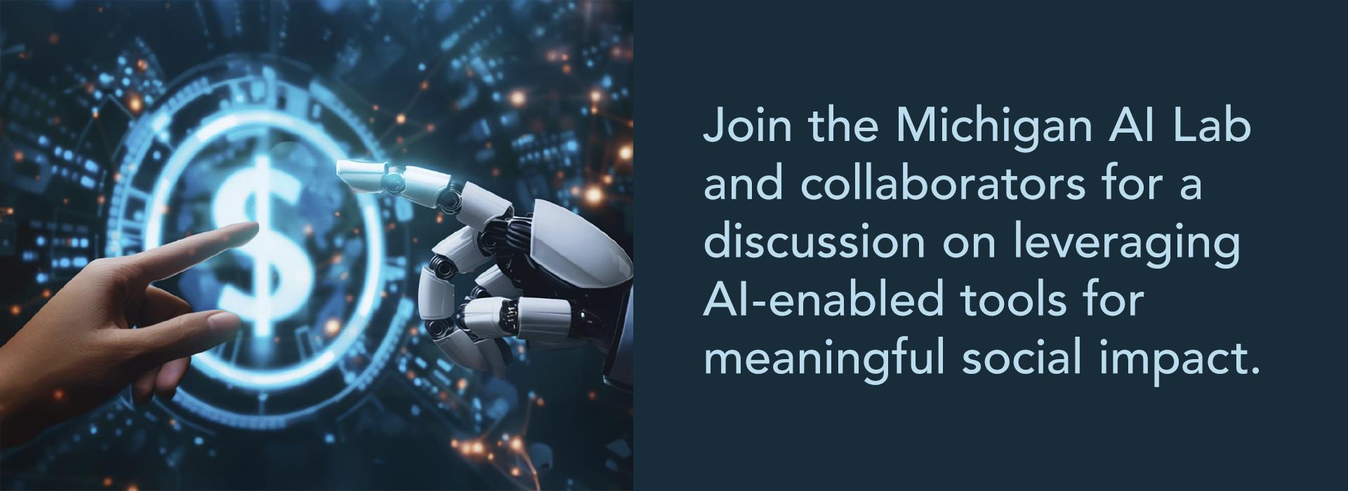 "Promotional graphic featuring a robotic hand and a human hand reaching toward each other, with a glowing dollar symbol in the background, symbolizing collaboration between humans and AI. The text reads: 'Join the Michigan AI Lab and collaborators for a discussion on leveraging AI-enabled tools for meaningful social impact.' The image combines elements of technology, finance, and human-AI interaction."