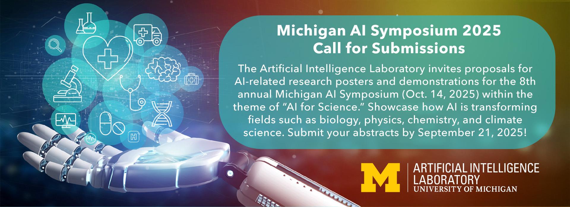 Banner with blues, yellows and reds depicting a robot hand with icons for computers, medicine bottles, microscopes, DNA, magnifying glass and similar icons floating above. Text reads: Michigan AI Symposium 2025 Call for Submissions. The Artificial Intelligence Laboratory invites proposals for AI-related research posters and demonstrations for the 8th annual Michigan AI Symposium, October 14, 2025 within the theme of "AI for Science." Submit your abstracts by September 21, 2025! 